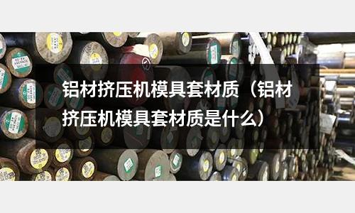 鋁材擠壓機模具套材質（鋁材擠壓機模具套材質是什么）