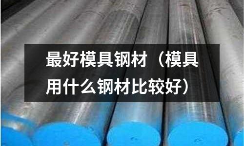 最好模具鋼材（模具用什么鋼材比較好）
