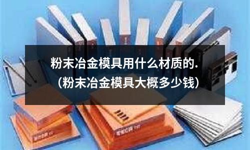 粉末冶金模具用什么材質的.（粉末冶金模具大概多少錢）