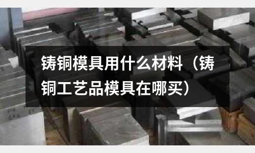 鑄銅模具用什么材料（鑄銅工藝品模具在哪買）