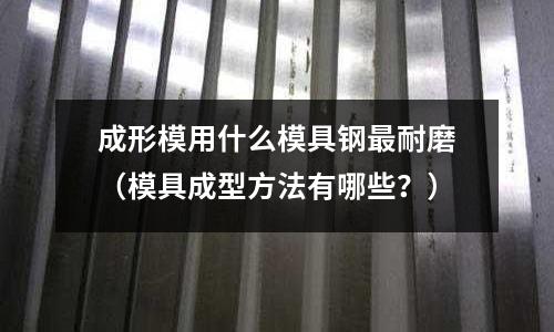 成形模用什么模具鋼最耐磨（模具成型方法有哪些？）