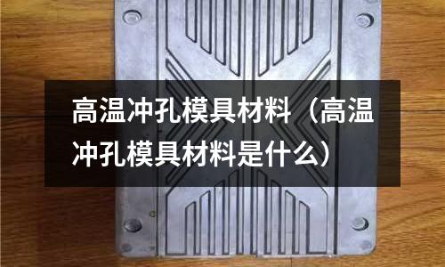高溫沖孔模具材料（高溫沖孔模具材料是什么）