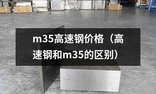 m35高速鋼價格（高速鋼和m35的區(qū)別）