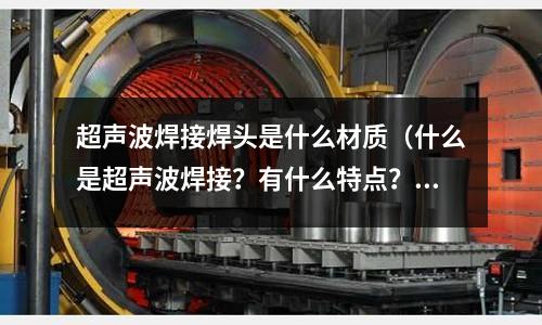 超聲波焊接焊頭是什么材質（什么是超聲波焊接？有什么特點？）