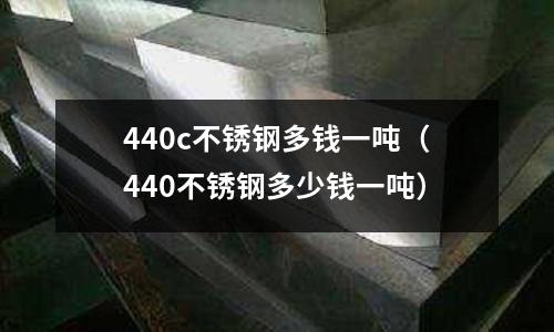 440c不銹鋼多錢一噸（440不銹鋼多少錢一噸）