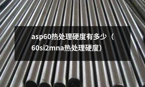 asp60熱處理硬度有多少（60si2mna熱處理硬度）