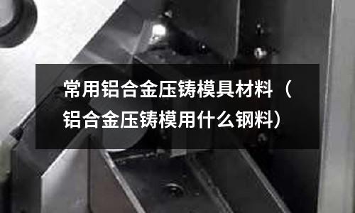 常用鋁合金壓鑄模具材料(鋁合金壓鑄模用什么鋼料)