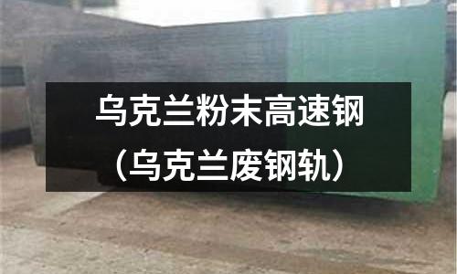 烏克蘭粉末高速鋼(烏克蘭廢鋼軌)