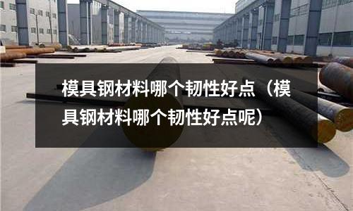模具鋼材料哪個韌性好點（模具鋼材料哪個韌性好點呢）