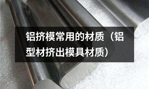 鋁擠模常用的材質(zhì)（鋁型材擠出模具材質(zhì)）