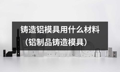 鑄造鋁模具用什么材料（鋁制品鑄造模具）