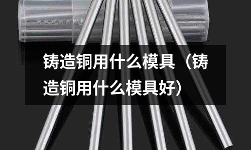 鑄造銅用什么模具(鑄造銅用什么模具好)