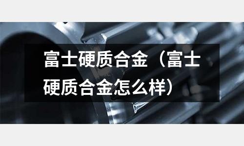 富士硬質合金（富士硬質合金怎么樣）