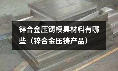 鋅合金壓鑄模具材料有哪些(鋅合金壓鑄產品)