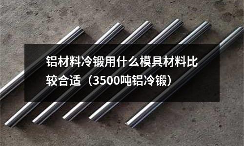 鋁材料冷鍛用什么模具材料比較合適（3500噸鋁冷鍛）