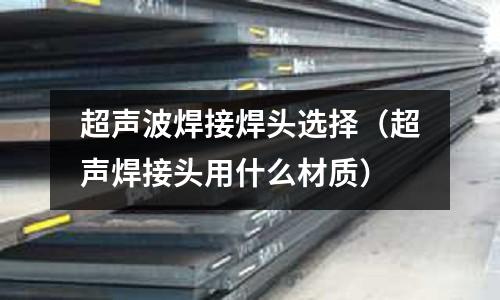 超聲波焊接焊頭選擇（超聲焊接頭用什么材質）