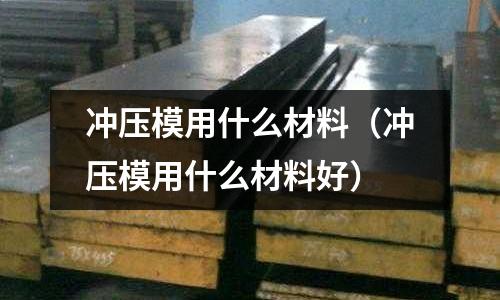 沖壓模用什么材料(沖壓模用什么材料好)