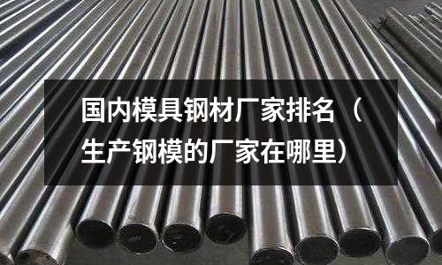 國內(nèi)模具鋼材廠家排名（生產(chǎn)鋼模的廠家在哪里）