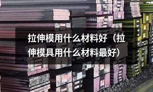 拉伸模用什么材料好（拉伸模具用什么材料最好）