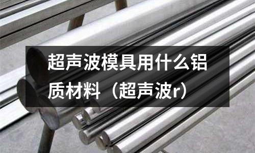 超聲波模具用什么鋁質材料(超聲波r)