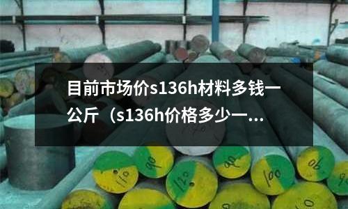 目前市場價s136h材料多錢一公斤（s136h價格多少一公斤）