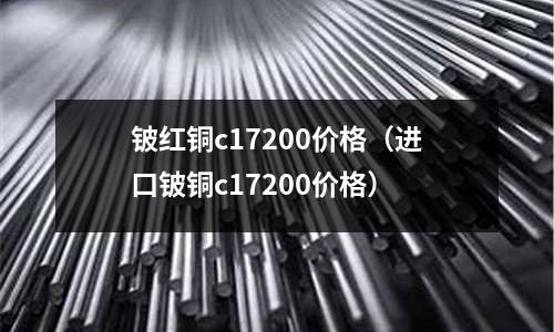 鈹紅銅c17200價格（進口鈹銅c17200價格）