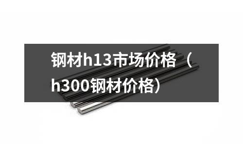 鋼材h13市場價格(h300鋼材價格)