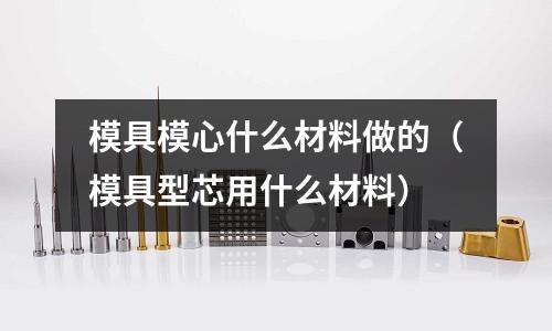 模具模心什么材料做的（模具型芯用什么材料）
