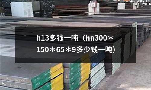 h13多錢一噸（hn300＊150＊65＊9多少錢一噸）