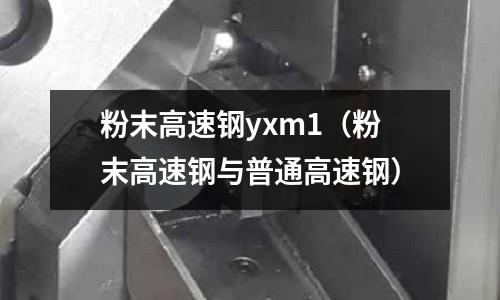 粉末高速鋼yxm1(粉末高速鋼與普通高速鋼)