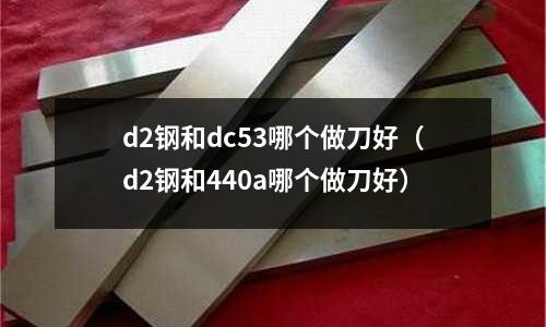d2鋼和dc53哪個做刀好（d2鋼和440a哪個做刀好）
