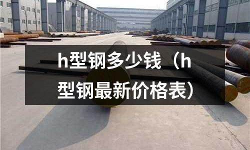 h型鋼多少錢（h型鋼最新價格表）