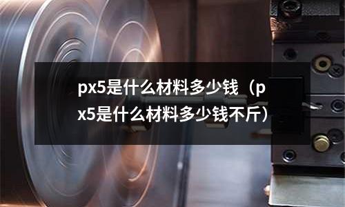 px5是什么材料多少錢（px5是什么材料多少錢不斤）