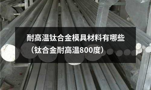 耐高溫鈦合金模具材料有哪些（鈦合金耐高溫800度）