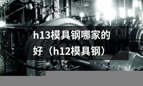 h13模具鋼哪家的好（h12模具鋼）
