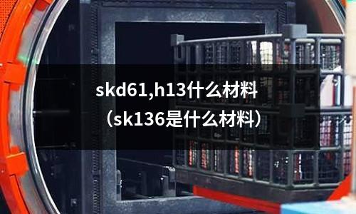 skd61,h13什么材料（sk136是什么材料）
