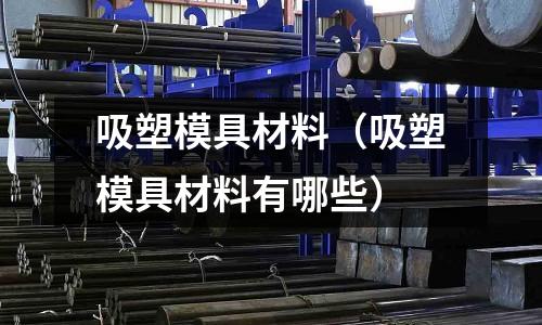 吸塑模具材料(吸塑模具材料有哪些)