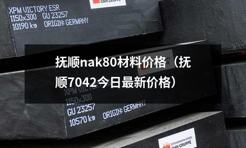 撫順nak80材料價格(撫順7042今日最新價格)