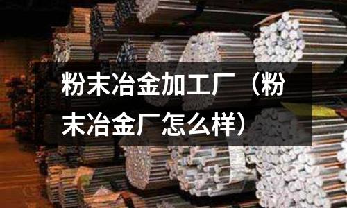 粉末冶金加工廠（粉末冶金廠怎么樣）