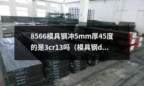 8566模具鋼沖5mm厚45度的是3cr13嗎（模具鋼dc53）