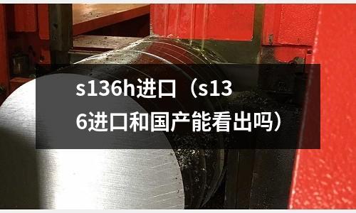 s136h進口（s136進口和國產能看出嗎）