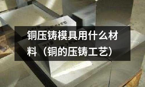 銅壓鑄模具用什么材料（銅的壓鑄工藝）