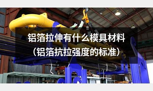 鋁箔拉伸有什么模具材料(鋁箔抗拉強度的標準)