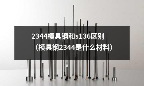 2344模具鋼和s136區別（模具鋼2344是什么材料）