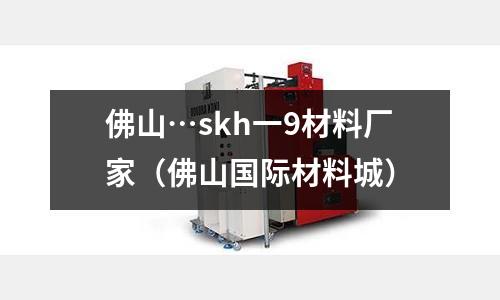 佛山…skh一9材料廠家（佛山國際材料城）