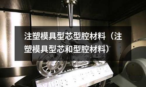 注塑模具型芯型腔材料（注塑模具型芯和型腔材料）