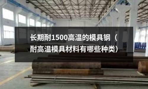 長期耐1500高溫的模具鋼（耐高溫模具材料有哪些種類）