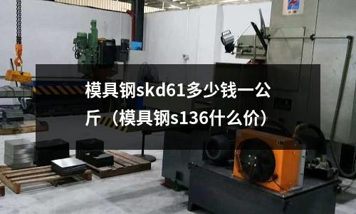 模具鋼skd61多少錢一公斤（模具鋼s136什么價）