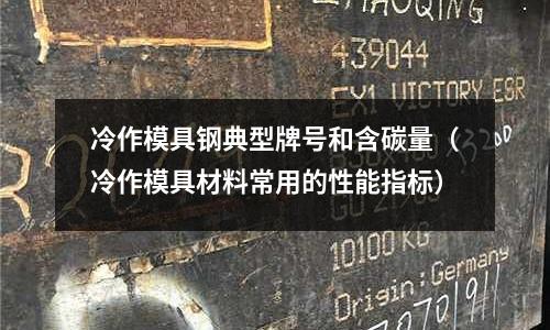 冷作模具鋼典型牌號(hào)和含碳量（冷作模具材料常用的性能指標(biāo)）
