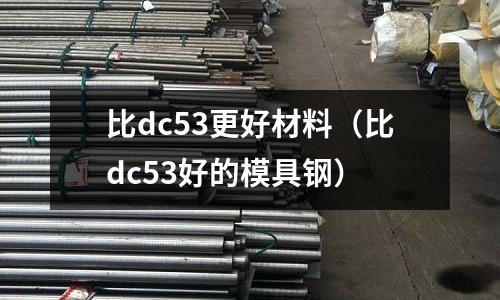 比dc53更好材料(比dc53好的模具鋼)